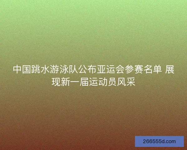 中国跳水游泳队公布亚运会参赛名单 展现新一届运动员风采