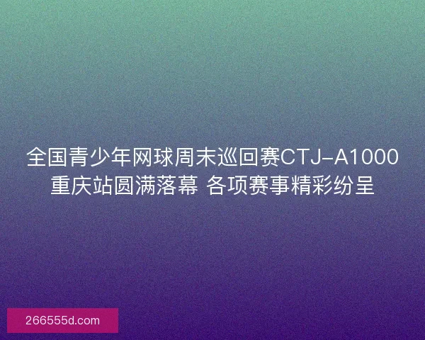 全国青少年网球周末巡回赛CTJ-A1000重庆站圆满落幕 各项赛事精彩纷呈
