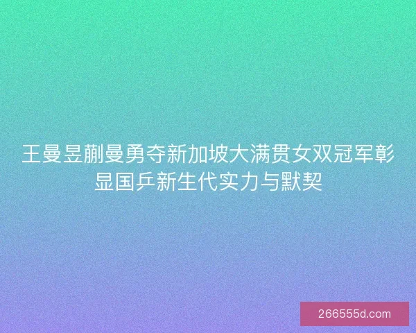 王曼昱蒯曼勇夺新加坡大满贯女双冠军彰显国乒新生代实力与默契