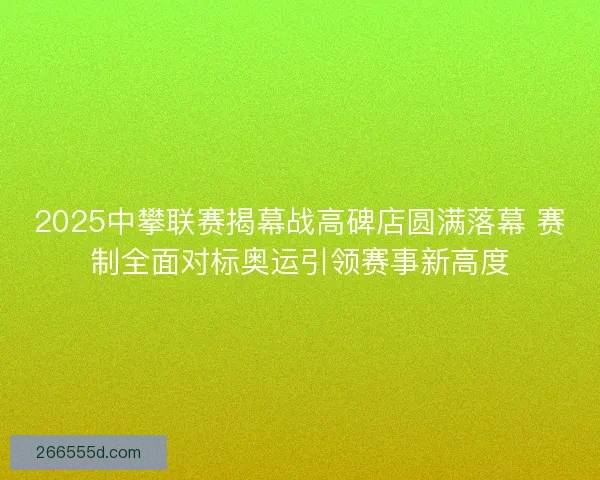 2025中攀联赛揭幕战高碑店圆满落幕 赛制全面对标奥运引领赛事新高度
