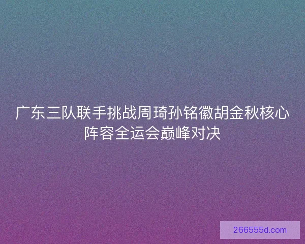 广东三队联手挑战周琦孙铭徽胡金秋核心阵容全运会巅峰对决