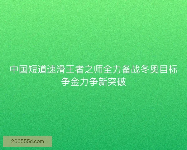 中国短道速滑王者之师全力备战冬奥目标争金力争新突破