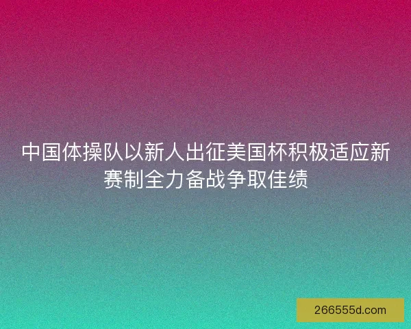 中国体操队以新人出征美国杯积极适应新赛制全力备战争取佳绩