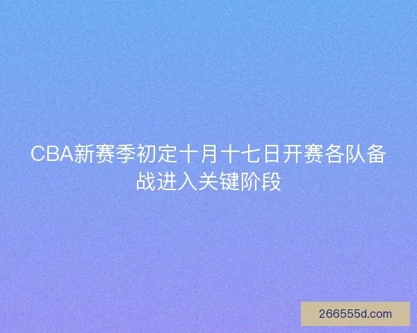 CBA新赛季初定十月十七日开赛各队备战进入关键阶段