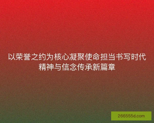 以荣誉之约为核心凝聚使命担当书写时代精神与信念传承新篇章