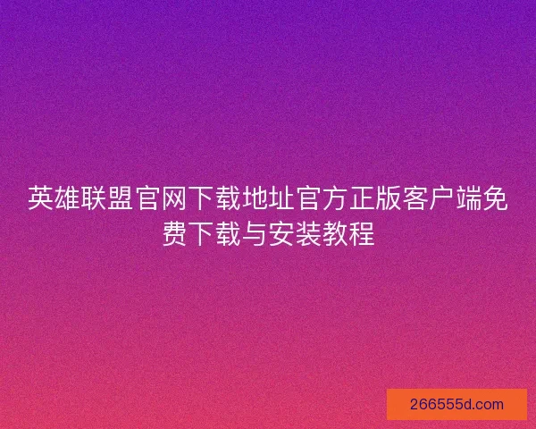 英雄联盟官网下载地址官方正版客户端免费下载与安装教程