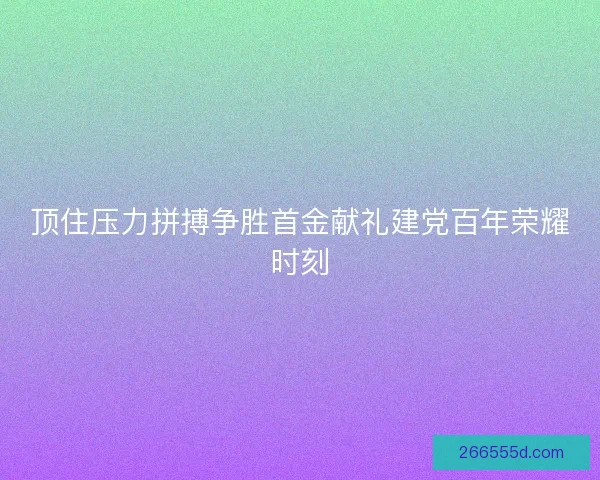 顶住压力拼搏争胜首金献礼建党百年荣耀时刻