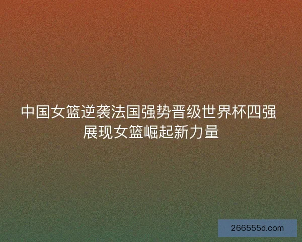 中国女篮逆袭法国强势晋级世界杯四强 展现女篮崛起新力量