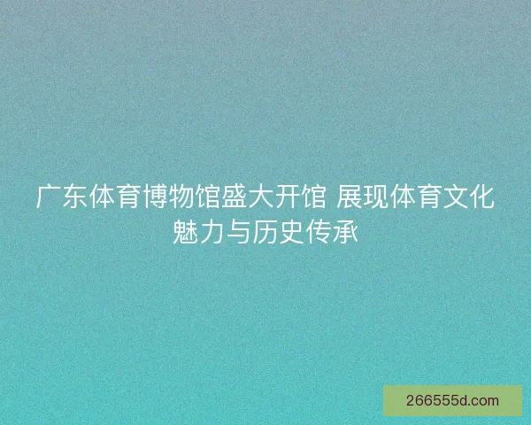 广东体育博物馆盛大开馆 展现体育文化魅力与历史传承