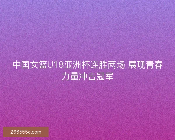 中国女篮U18亚洲杯连胜两场 展现青春力量冲击冠军