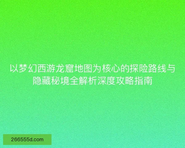 以梦幻西游龙窟地图为核心的探险路线与隐藏秘境全解析深度攻略指南